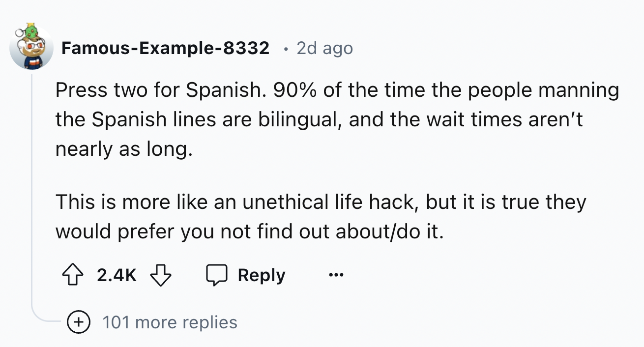 number - FamousExample8332 2d ago Press two for Spanish. 90% of the time the people manning the Spanish lines are bilingual, and the wait times aren't nearly as long. This is more an unethical life hack, but it is true they would prefer you not find out a